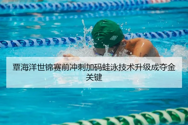 覃海洋世锦赛前冲刺加码蛙泳技术升级成夺金关键