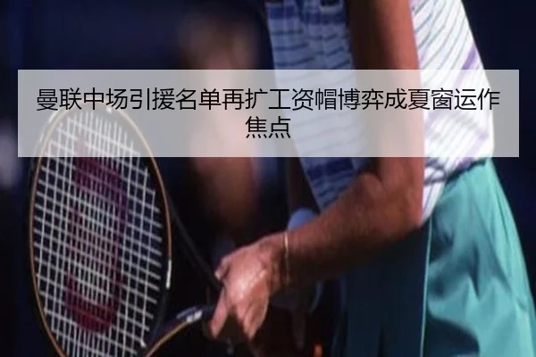 曼联中场引援名单再扩工资帽博弈成夏窗运作焦点